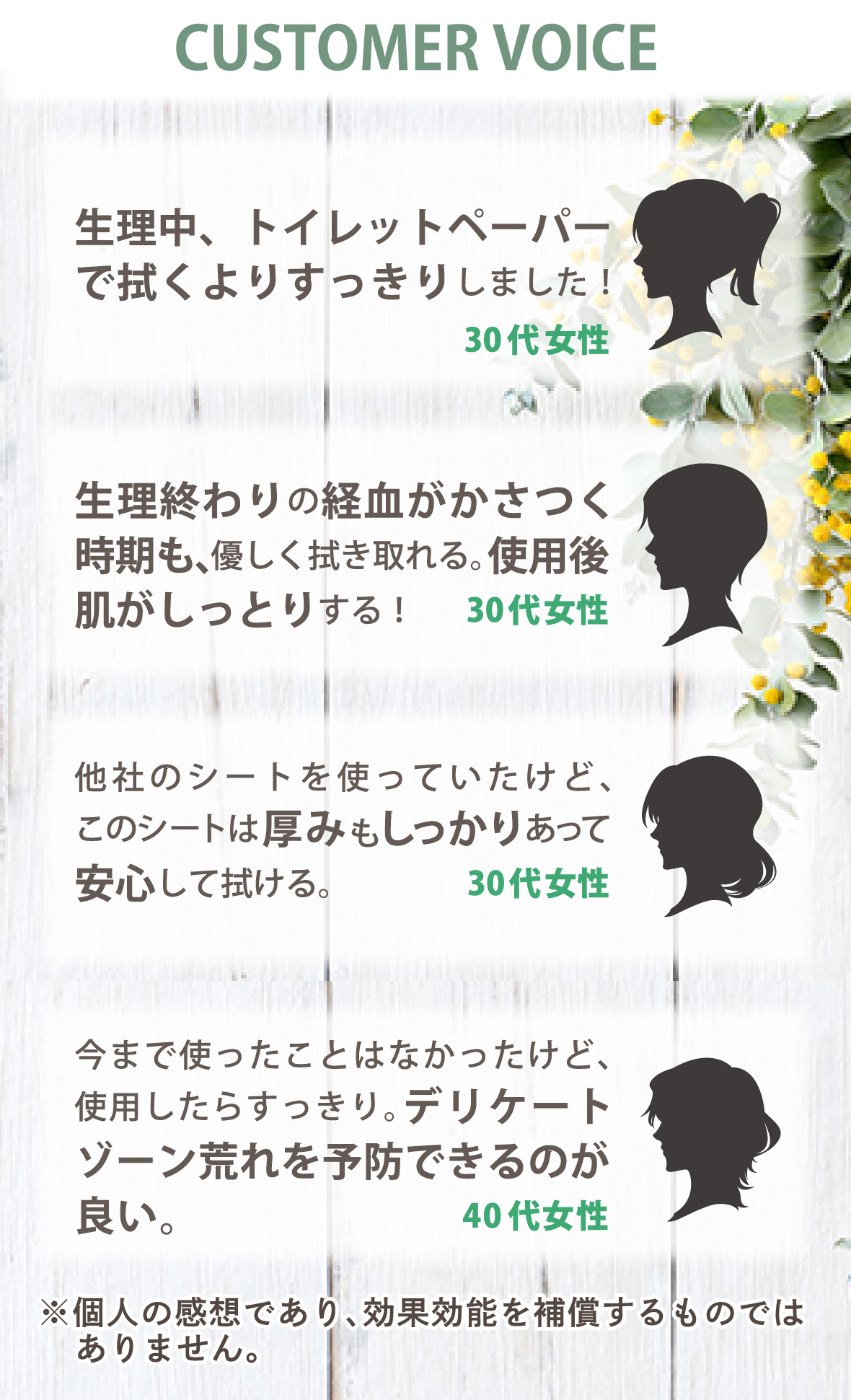 お客様の声　生理中、トイレットペーパーで拭くよりすっきりしました！30代女性。　生理終わりの経血がかさつく時期も、優しく拭き取れる。使用後肌がしっとりする！30代女性。　他社のシートを使っていたけど、このシートは厚みもしっかりあって安心して拭ける。30代女性。　今まで使ったことはなかったけど、使用したらすっきり。デリケートゾーン荒れを予防できるのが良い。40代女性。　個人の見解であり、効果効能を保証するものではありません。