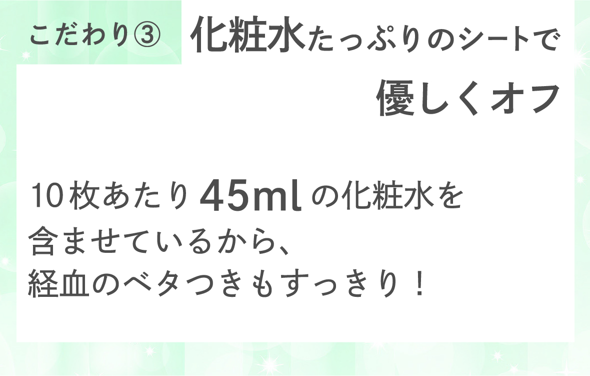 こだわり３　化粧水たっぷりのシートで優しくオフ。　10枚あたり45mlの化粧水を含ませているから、経血のベタつきもすっきり！